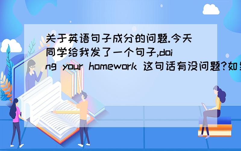 关于英语句子成分的问题.今天同学给我发了一个句子,doing your homework 这句话有没问题?如果没问题为什