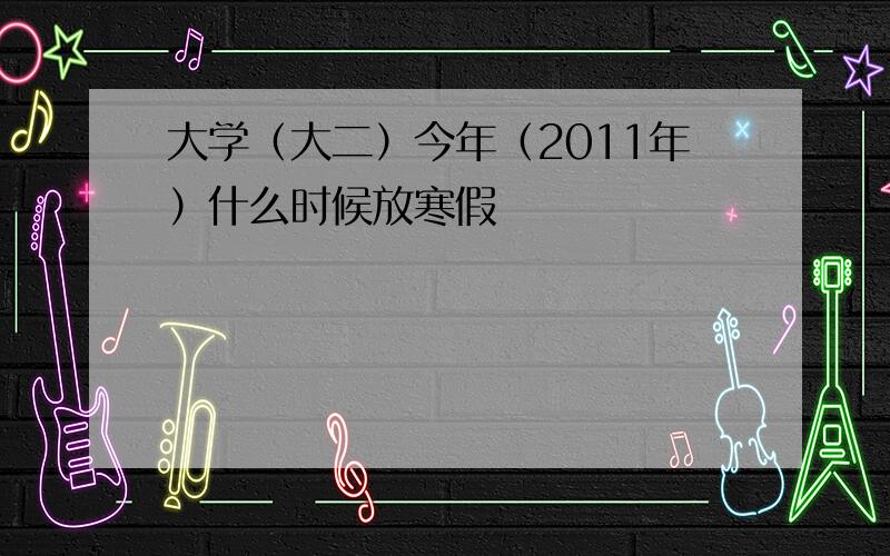 大学（大二）今年（2011年）什么时候放寒假