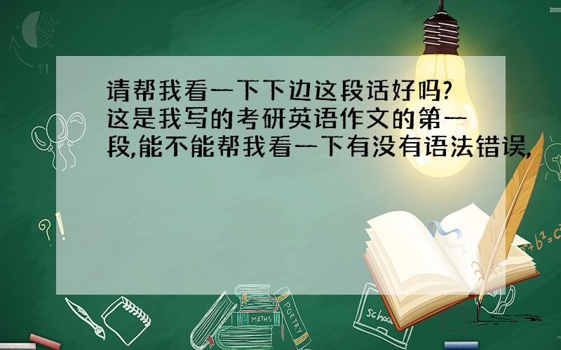 请帮我看一下下边这段话好吗?这是我写的考研英语作文的第一段,能不能帮我看一下有没有语法错误,