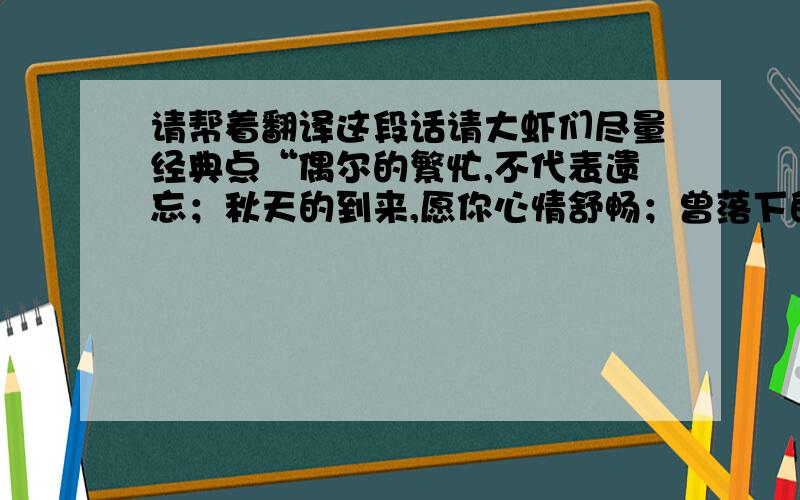 请帮着翻译这段话请大虾们尽量经典点“偶尔的繁忙,不代表遗忘；秋天的到来,愿你心情舒畅；曾落下的问候,这次一齐补偿；所有的