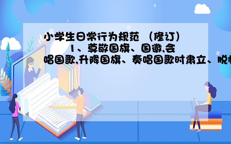 小学生日常行为规范 （修订） 　　1、尊敬国旗、国徽,会唱国歌,升降国旗、奏唱国歌时肃立、脱帽