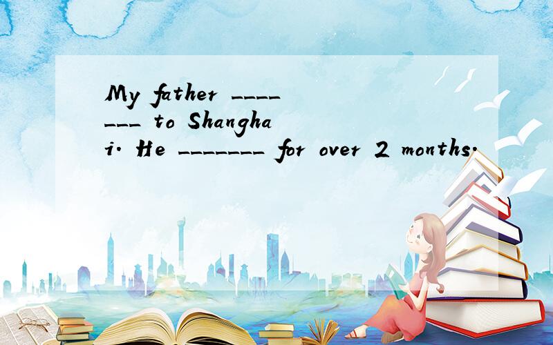 My father _______ to Shanghai. He _______ for over 2 months.