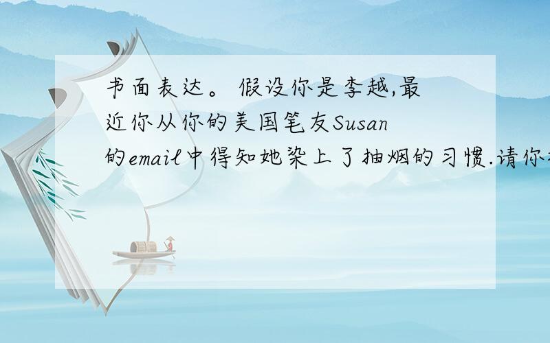 书面表达。 假设你是李越,最近你从你的美国笔友Susan的email中得知她染上了抽烟的习惯.请你根据以下提示用英语给她