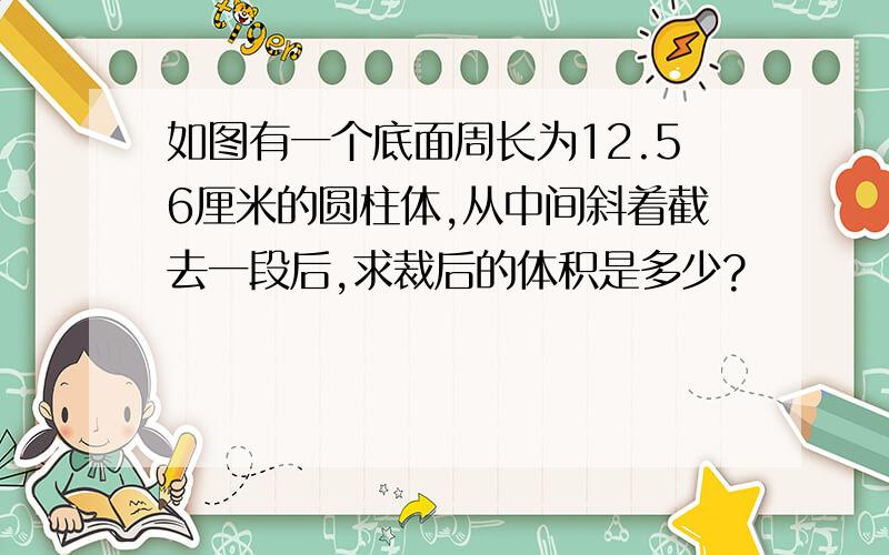 如图有一个底面周长为12.56厘米的圆柱体,从中间斜着截去一段后,求裁后的体积是多少?