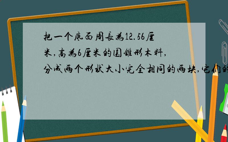 把一个底面周长为12.56厘米,高为6厘米的圆锥形木料,分成两个形状大小完全相同的两块,它们的表?