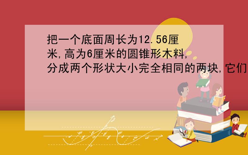 把一个底面周长为12.56厘米,高为6厘米的圆锥形木料,分成两个形状大小完全相同的两块,它们的表面积比原来增加了多少平方