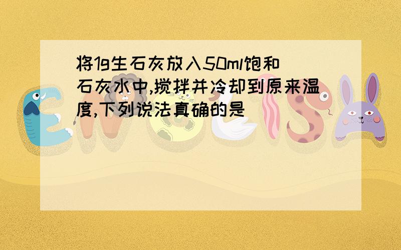 将1g生石灰放入50ml饱和石灰水中,搅拌并冷却到原来温度,下列说法真确的是