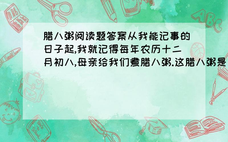 腊八粥阅读题答案从我能记事的日子起,我就记得每年农历十二月初八,母亲给我们煮腊八粥.这腊八粥是用糯米、红糖和十八种干果掺