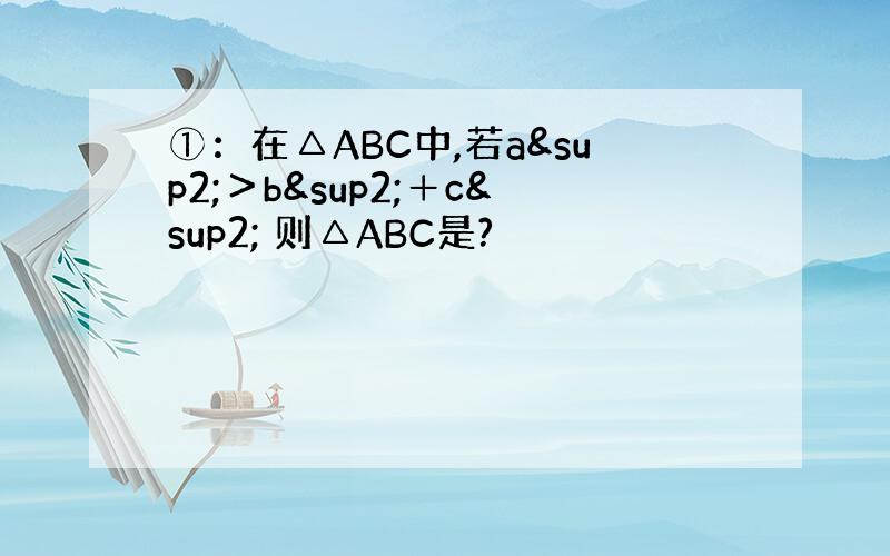 ①：在△ABC中,若a²＞b²＋c² 则△ABC是?