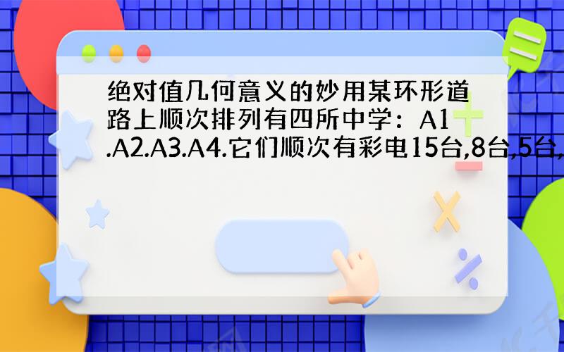 绝对值几何意义的妙用某环形道路上顺次排列有四所中学：A1.A2.A3.A4.它们顺次有彩电15台,8台,5台,12台.为