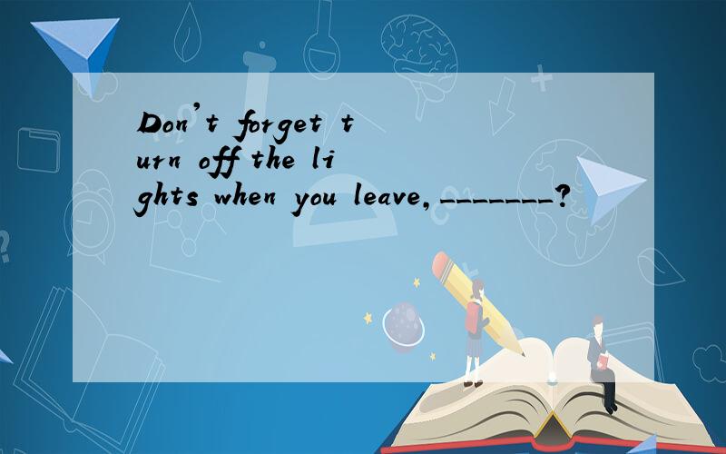 Don't forget turn off the lights when you leave,_______?