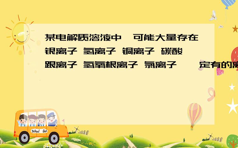 某电解质溶液中,可能大量存在银离子 氢离子 铜离子 碳酸跟离子 氢氧根离子 氯离子,一定有的离子