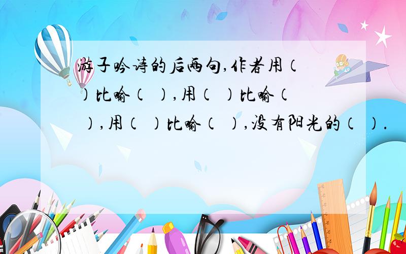 游子吟诗的后两句,作者用（ ）比喻（ ）,用（ ）比喻（ ）,用（ ）比喻（ ）,没有阳光的（ ）.