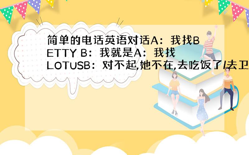 简单的电话英语对话A：我找BETTY B：我就是A：我找LOTUSB：对不起,她不在,去吃饭了/去卫生间了/出去了你打她