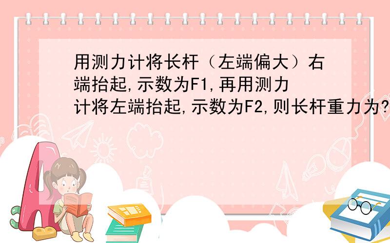 用测力计将长杆（左端偏大）右端抬起,示数为F1,再用测力计将左端抬起,示数为F2,则长杆重力为?请求步