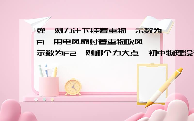 弹簧测力计下挂着重物,示数为F1,用电风扇对着重物吹风,示数为F2,则哪个力大点,初中物理没说形状,请分析谢谢了