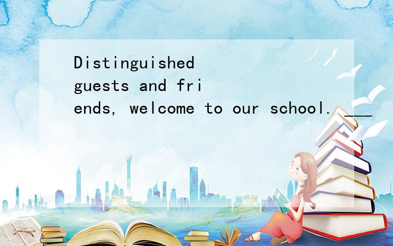 Distinguished guests and friends, welcome to our school. ___