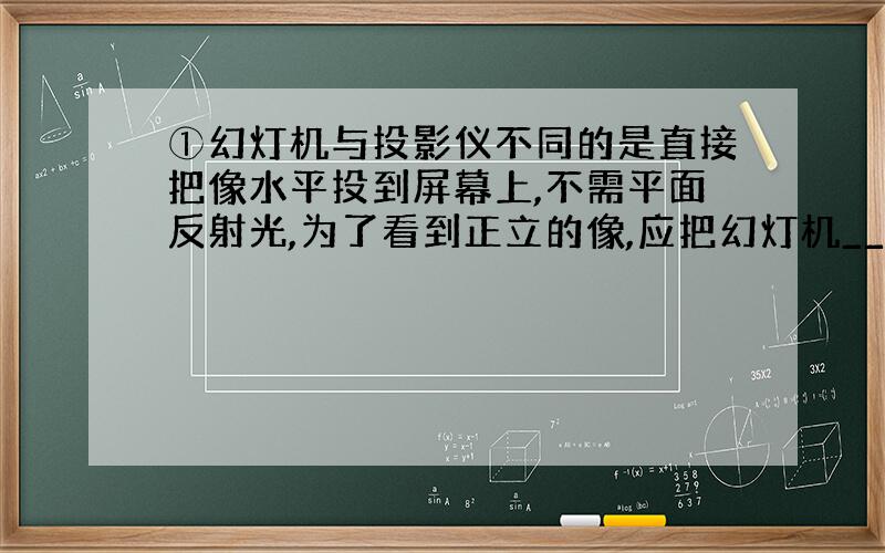 ①幻灯机与投影仪不同的是直接把像水平投到屏幕上,不需平面反射光,为了看到正立的像,应把幻灯机________放.要使屏幕