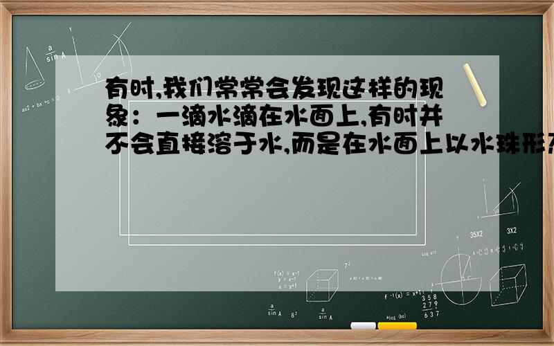 有时,我们常常会发现这样的现象：一滴水滴在水面上,有时并不会直接溶于水,而是在水面上以水珠形态滚动一会再溶入水中.这是为