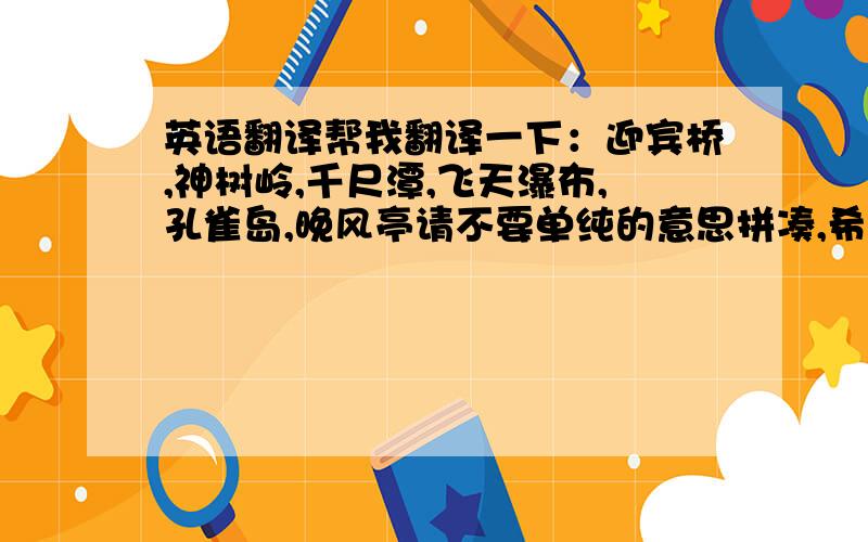 英语翻译帮我翻译一下：迎宾桥,神树岭,千尺潭,飞天瀑布,孔雀岛,晚风亭请不要单纯的意思拼凑,希望翻得比较艺术、有韵味,