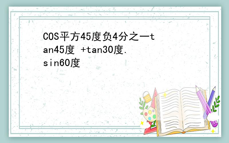 COS平方45度负4分之一tan45度 +tan30度.sin60度