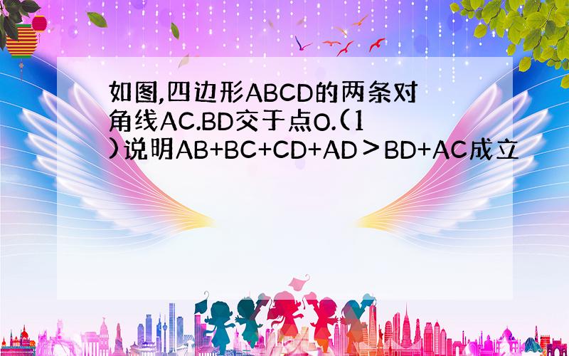 如图,四边形ABCD的两条对角线AC.BD交于点O.(1)说明AB+BC+CD+AD＞BD+AC成立