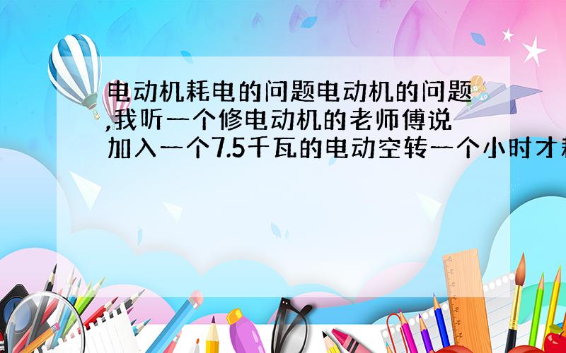 电动机耗电的问题电动机的问题,我听一个修电动机的老师傅说加入一个7.5千瓦的电动空转一个小时才耗电2度左右,工作时不超负