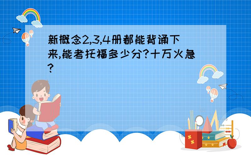 新概念2,3,4册都能背诵下来,能考托福多少分?十万火急?