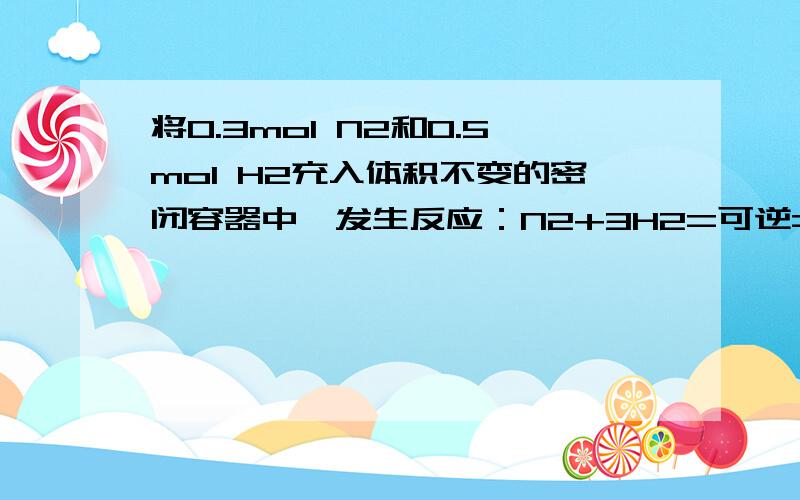 将0.3mol N2和0.5mol H2充入体积不变的密闭容器中,发生反应：N2+3H2=可逆=2NH3,达到平衡后