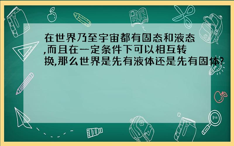 在世界乃至宇宙都有固态和液态,而且在一定条件下可以相互转换,那么世界是先有液体还是先有固体?