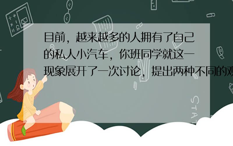 目前，越来越多的人拥有了自己的私人小汽车，你班同学就这一现象展开了一次讨论，提出两种不同的观点和看法。假设你是李华，请按