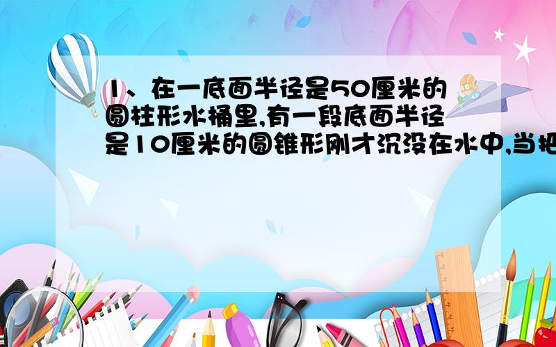 1、在一底面半径是50厘米的圆柱形水桶里,有一段底面半径是10厘米的圆锥形刚才沉没在水中,当把钢材从