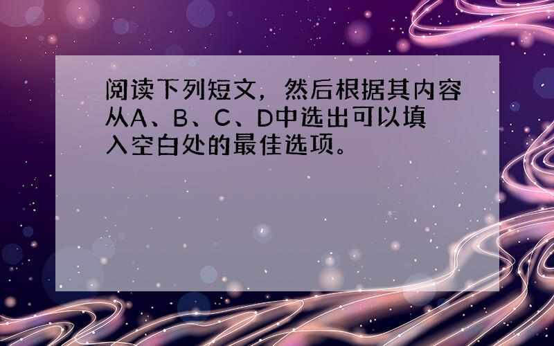 阅读下列短文，然后根据其内容从A、B、C、D中选出可以填入空白处的最佳选项。