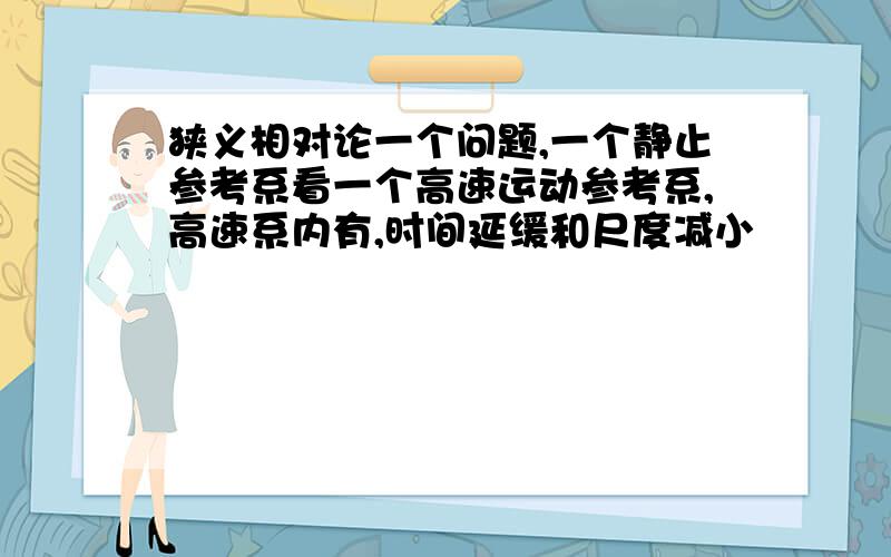 狭义相对论一个问题,一个静止参考系看一个高速运动参考系,高速系内有,时间延缓和尺度减小