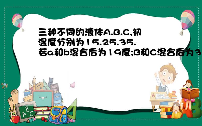 三种不同的液体A.B.C,初温度分别为15.25.35.若a和b混合后为19度;B和C混合后为30度,那么A和C混合后为