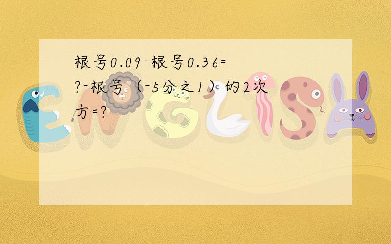 根号0.09-根号0.36=?-根号（-5分之1）的2次方=?