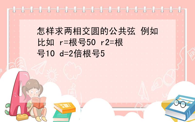 怎样求两相交圆的公共弦 例如比如 r=根号50 r2=根号10 d=2倍根号5