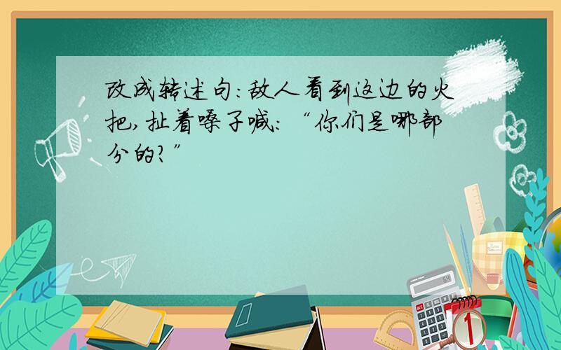 改成转述句：敌人看到这边的火把,扯着嗓子喊：“你们是哪部分的?”