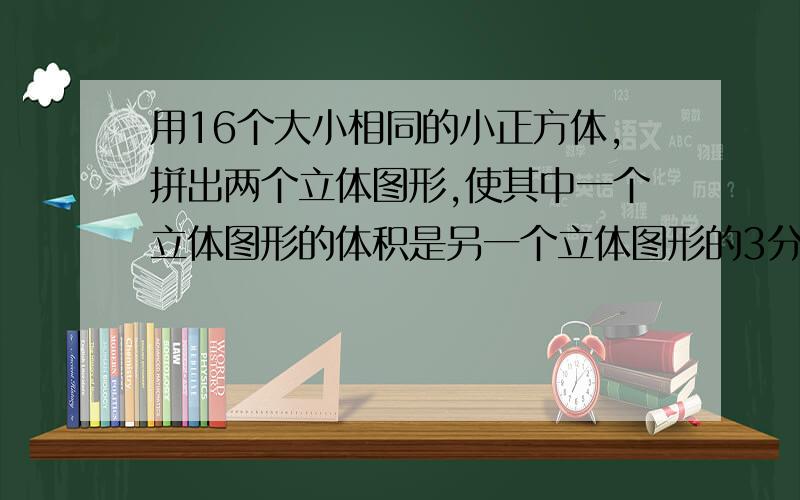 用16个大小相同的小正方体,拼出两个立体图形,使其中一个立体图形的体积是另一个立体图形的3分之1(要图）