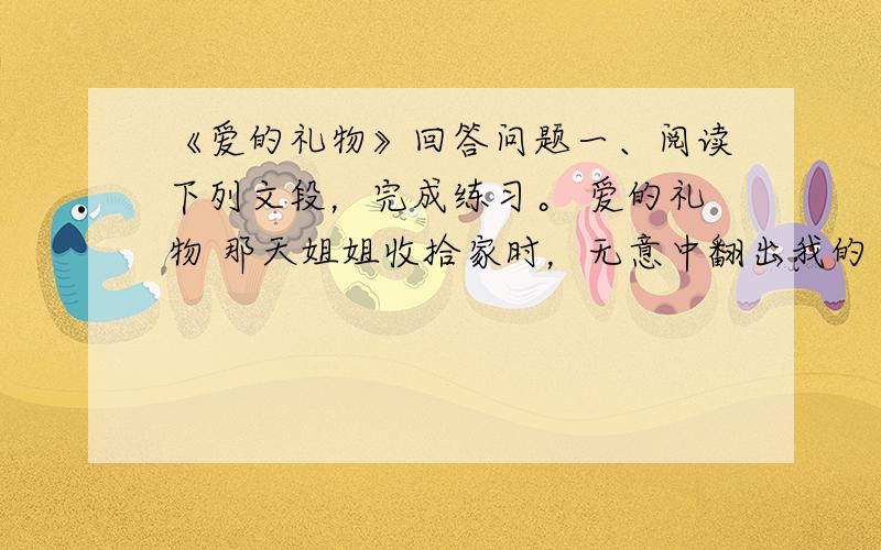 《爱的礼物》回答问题一、阅读下列文段，完成练习。 爱的礼物 那天姐姐收拾家时，无意中翻出我的“百宝箱”，里面什么都有：玻