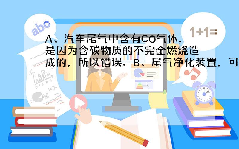 A、汽车尾气中含有CO气体，是因为含碳物质的不完全燃烧造成的，所以错误．B、尾气净化装置，可以使有毒的一氧化碳