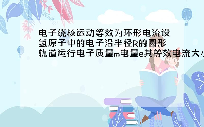 电子绕核运动等效为环形电流设氢原子中的电子沿半径R的圆形轨道运行电子质量m电量e其等效电流大小