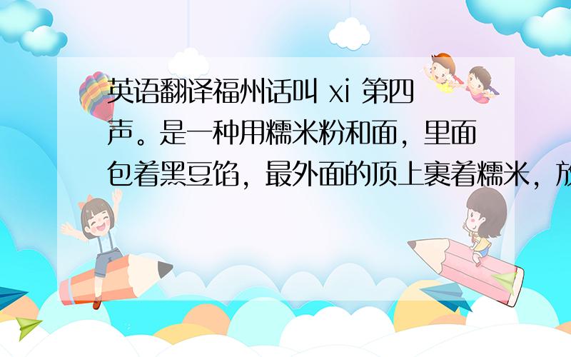 英语翻译福州话叫 xi 第四声。是一种用糯米粉和面，里面包着黑豆馅，最外面的顶上裹着糯米，放在剪好的粽叶上蒸。