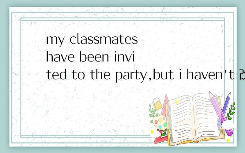 my classmates have been invited to the party,but i haven't 改