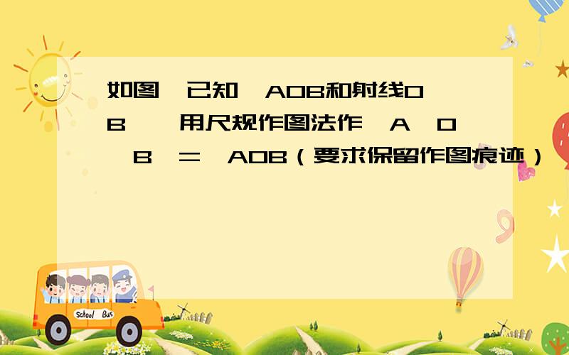 如图,已知∠AOB和射线O'B',用尺规作图法作∠A'O'B'=∠AOB（要求保留作图痕迹）