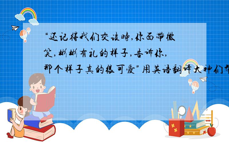 “还记得我们交谈时,你面带微笑,彬彬有礼的样子,告诉你,那个样子真的很可爱”用英语翻译大神们帮帮忙