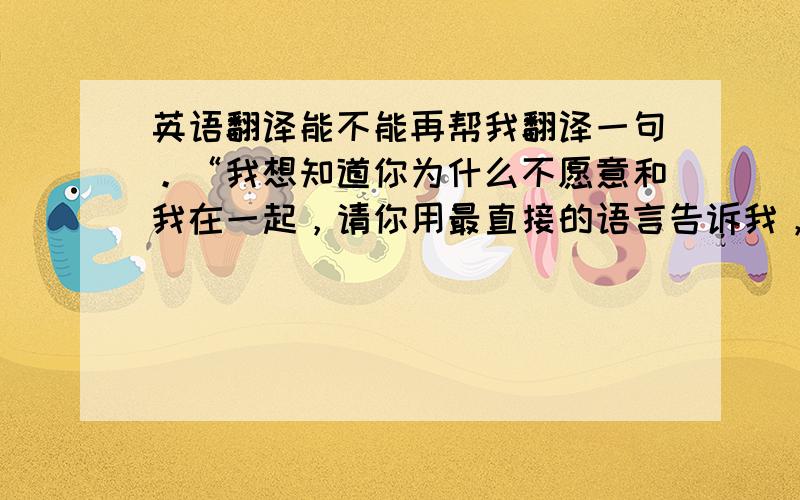 英语翻译能不能再帮我翻译一句。“我想知道你为什么不愿意和我在一起，请你用最直接的语言告诉我，因为我希望下次再碰见你这样的