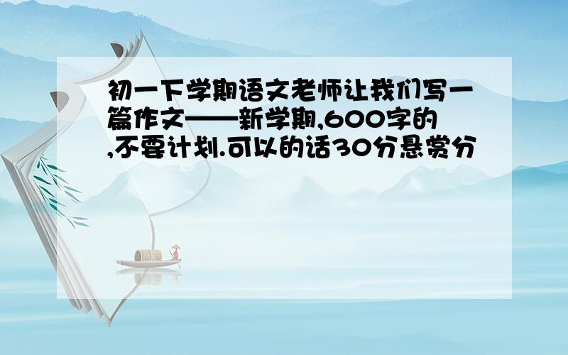 初一下学期语文老师让我们写一篇作文——新学期,600字的,不要计划.可以的话30分悬赏分