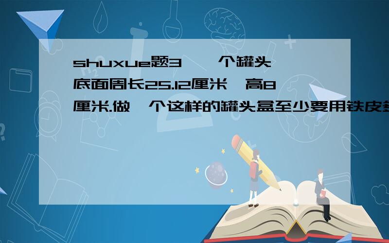 shuxue题3,一个罐头,底面周长25.12厘米,高8厘米.做一个这样的罐头盒至少要用铁皮多少平方厘米?（用进一法,保