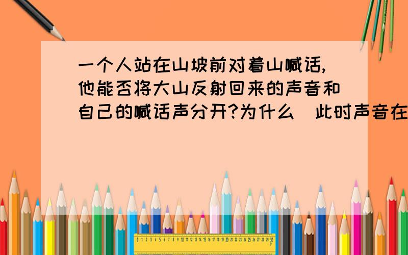 一个人站在山坡前对着山喊话,他能否将大山反射回来的声音和自己的喊话声分开?为什么（此时声音在空气中的传播速度为340m/